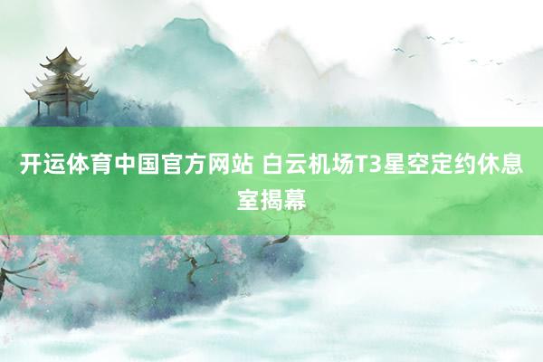开运体育中国官方网站 白云机场T3星空定约休息室揭幕