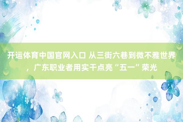 开运体育中国官网入口 从三街六巷到微不雅世界，广东职业者用实干点亮“五一”荣光