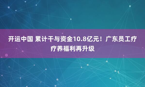 开运中国 累计干与资金10.8亿元！广东员工疗疗养福利再升级