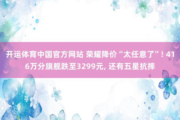 开运体育中国官方网站 荣耀降价“太任意了”! 416万分旗舰跌至3299元， 还有五星抗摔