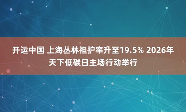 开运中国 上海丛林袒护率升至19.5% 2026年天下低碳日主场行动举行