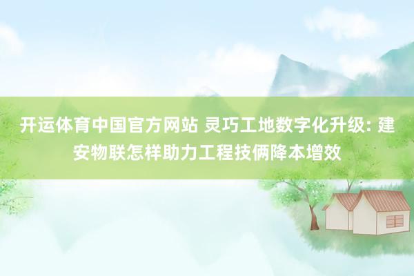 开运体育中国官方网站 灵巧工地数字化升级: 建安物联怎样助力工程技俩降本增效