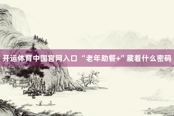 开运体育中国官网入口 “老年助餐+”藏着什么密码