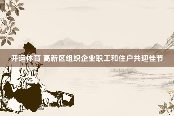 开运体育 高新区组织企业职工和住户共迎佳节