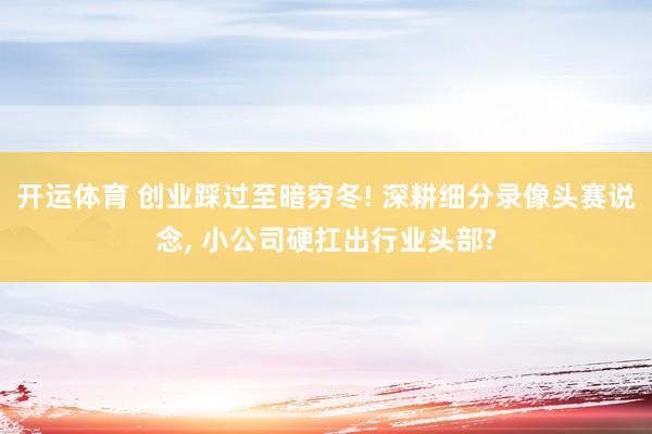 开运体育 创业踩过至暗穷冬! 深耕细分录像头赛说念， 小公司硬扛出行业头部?