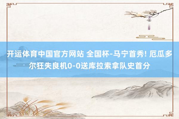 开运体育中国官方网站 全国杯-马宁首秀! 厄瓜多尔狂失良机0-0送库拉索拿队史首分