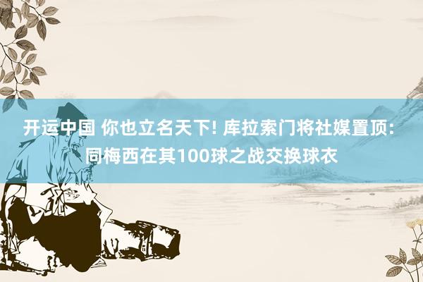 开运中国 你也立名天下! 库拉索门将社媒置顶: 同梅西在其100球之战交换球衣