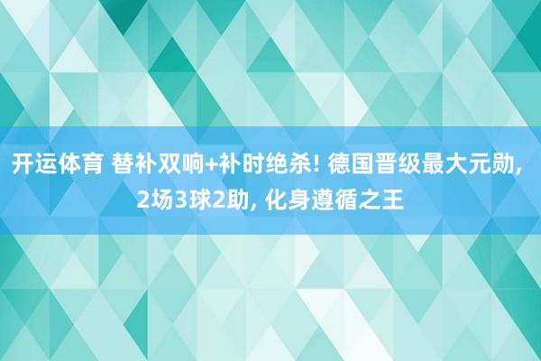开运体育 替补双响+补时绝杀! 德国晋级最大元勋, 2场3球2助, 化身遵循之王