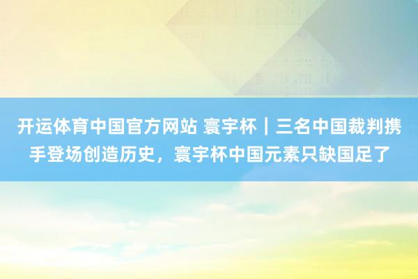 开运体育中国官方网站 寰宇杯|三名中国裁判携手登场创造历史,寰宇杯中国元素只缺国足了